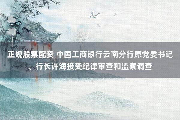 正规股票配资 中国工商银行云南分行原党委书记、行长许海接受纪律审查和监察调查