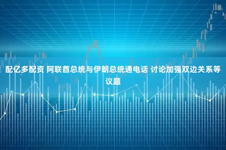 配亿多配资 阿联酋总统与伊朗总统通电话 讨论加强双边关系等议题