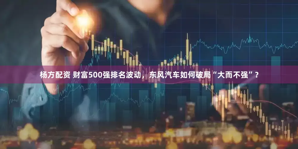 杨方配资 财富500强排名波动，东风汽车如何破局“大而不强”？