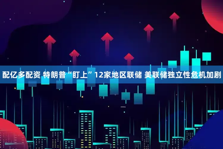 配亿多配资 特朗普“盯上”12家地区联储 美联储独立性危机加剧
