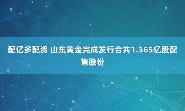配亿多配资 山东黄金完成发行合共1.365亿股配售股份