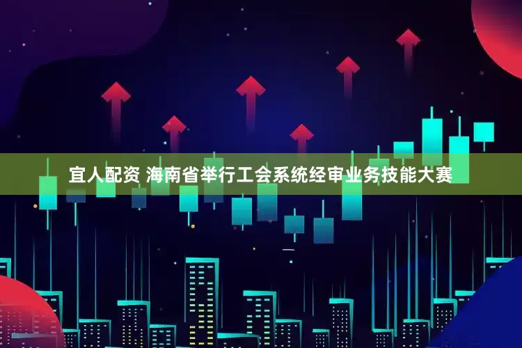宜人配资 海南省举行工会系统经审业务技能大赛