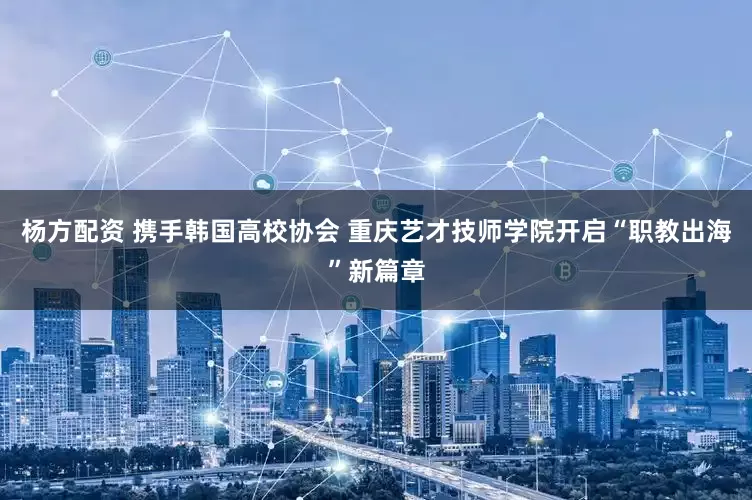 杨方配资 携手韩国高校协会 重庆艺才技师学院开启“职教出海”新篇章
